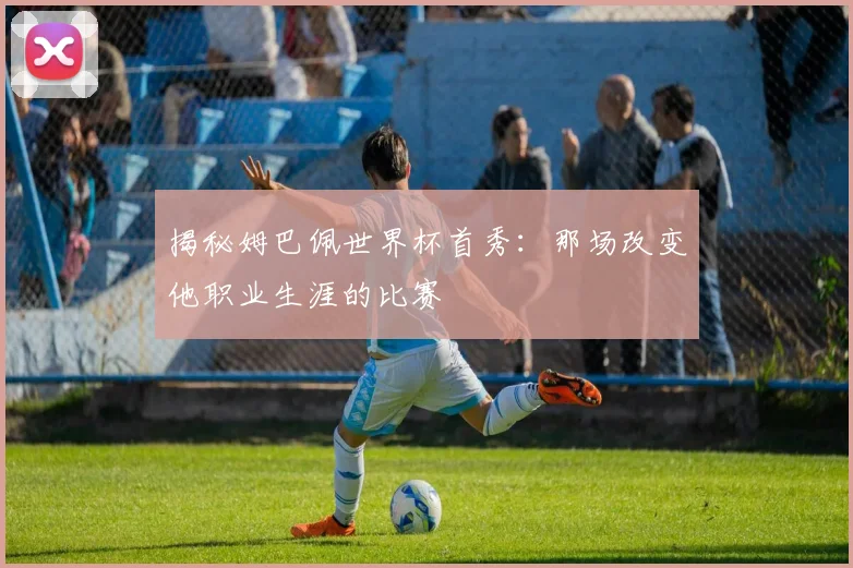 揭秘姆巴佩世界杯首秀：那场改变他职业生涯的比赛