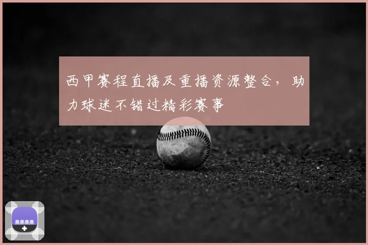 西甲赛程直播及重播资源整合，助力球迷不错过精彩赛事