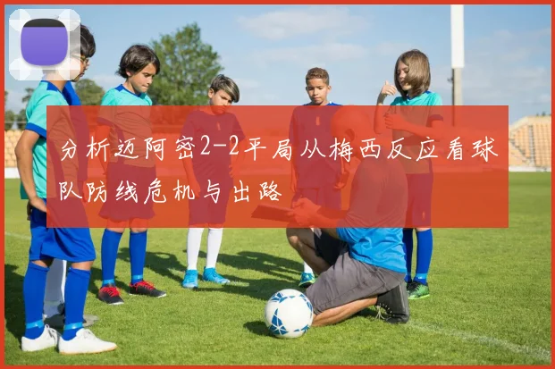 分析迈阿密2-2平局从梅西反应看球队防线危机与出路