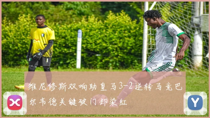 维尼修斯双响助皇马3-2逆转马竞巴尔韦德关键破门却染红