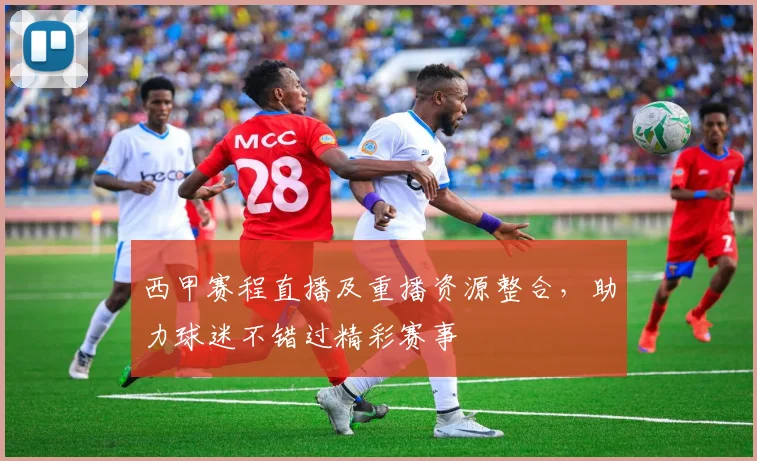 西甲赛程直播及重播资源整合，助力球迷不错过精彩赛事